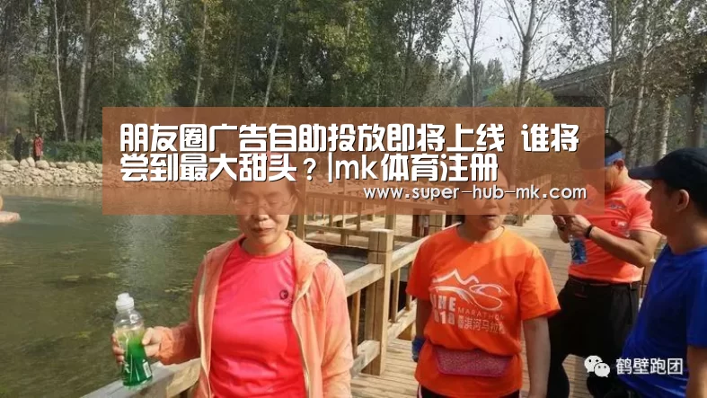 朋友圈广告自助投放即将上线 谁将尝到最大甜头?|mk体育注册(图1) mk体育在线